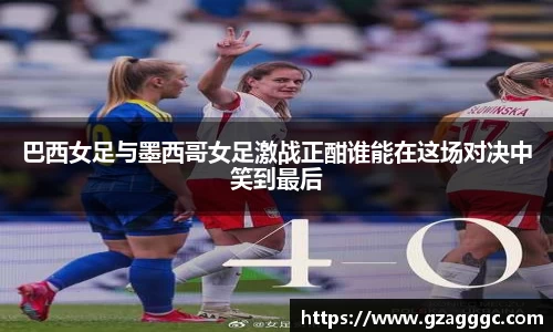 巴西女足与墨西哥女足激战正酣谁能在这场对决中笑到最后